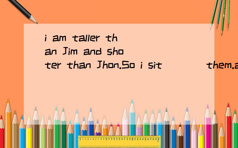 i am taller than Jim and shoter than Jhon.So i sit____them.a.in front of b.betweenc.amongd.behind