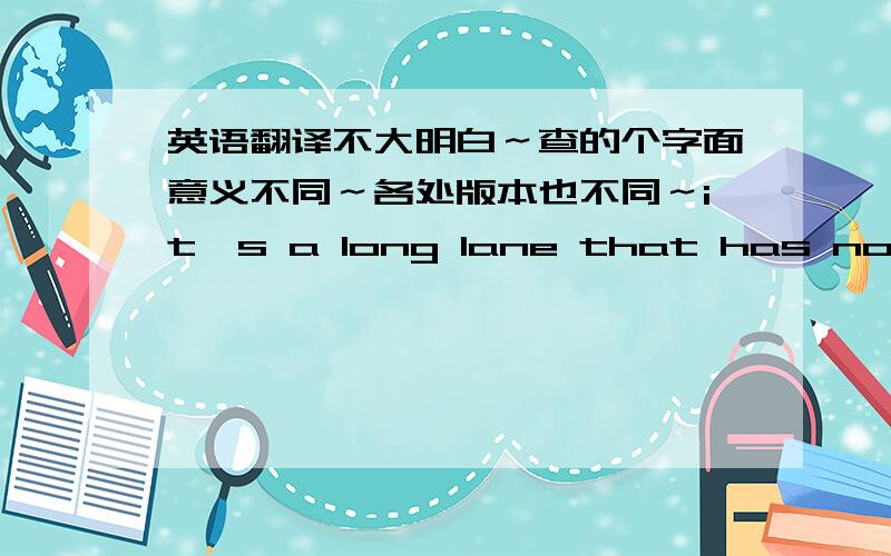 英语翻译不大明白～查的个字面意义不同～各处版本也不同～it's a long lane that has no turning (proverb)nothing goes on forever; change is inevitable(谚)路必有弯,事必有转机这个是我查到的～和很多人看到的