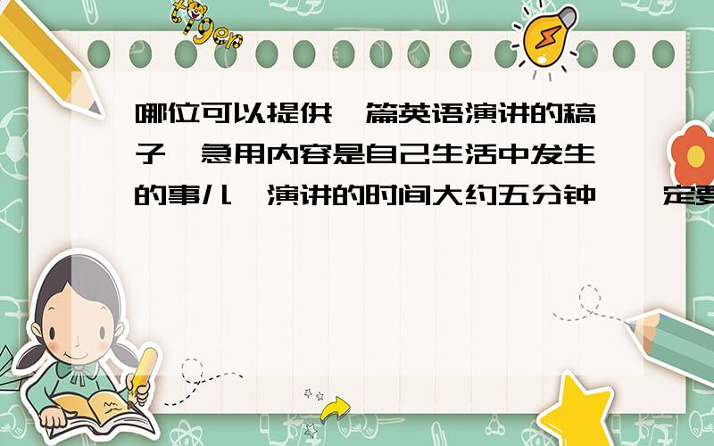 哪位可以提供一篇英语演讲的稿子,急用内容是自己生活中发生的事儿,演讲的时间大约五分钟,一定要是英文的.如果好的话,还可以加分.急用!自己身边发生的就行