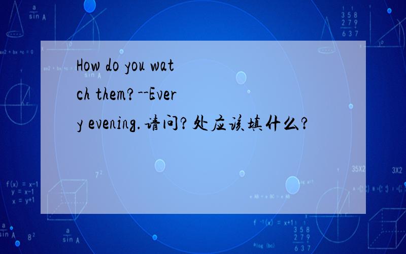 How do you watch them?--Every evening.请问?处应该填什么?