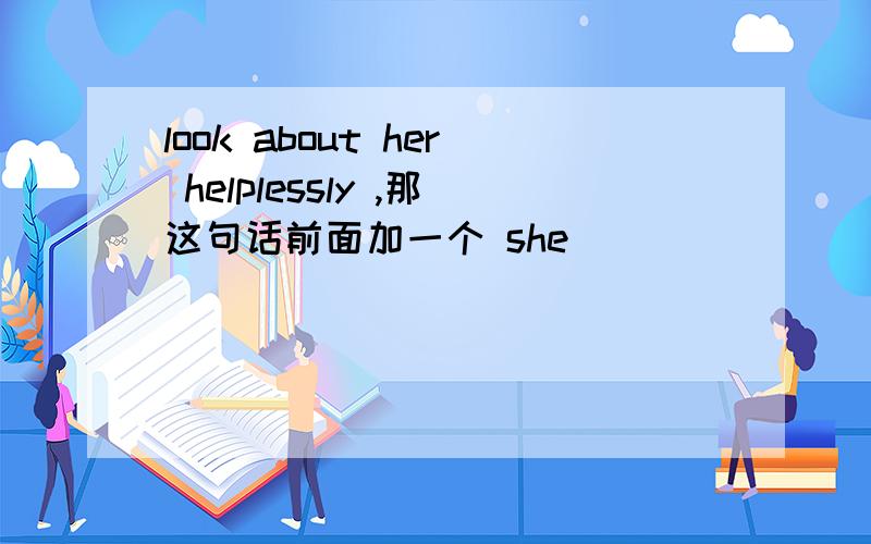 look about her helplessly ,那这句话前面加一个 she