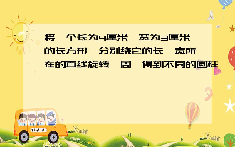 将一个长为4厘米,宽为3厘米的长方形,分别绕它的长,宽所在的直线旋转一周,得到不同的圆柱