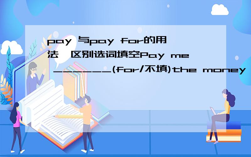 pay 与pay for的用法、区别选词填空Pay me ______(for/不填)the money you owe me.这个我查了下,求教当pay表示支付时什么时候用pay而什么时候必须用pay for.只要回答的全面,要100我都给你