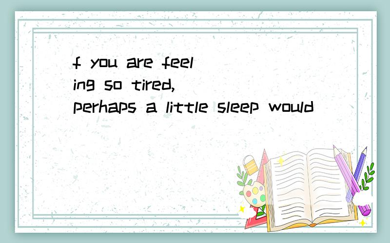 f you are feeling so tired, perhaps a little sleep would ______.