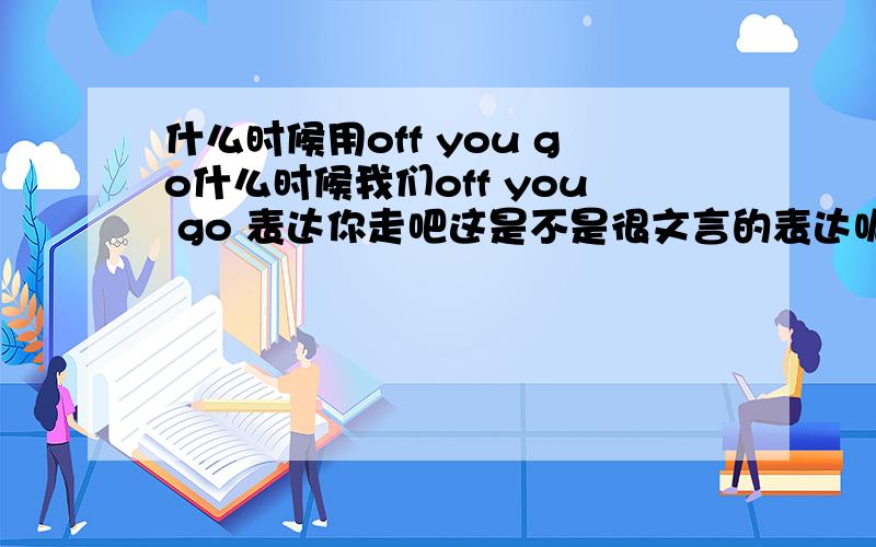 什么时候用off you go什么时候我们off you go 表达你走吧这是不是很文言的表达呢现在还会出现在日常交际中吗