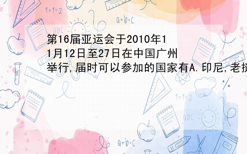 第16届亚运会于2010年11月12日至27日在中国广州举行,届时可以参加的国家有A.印尼,老挝,文莱,澳大利亚B.哈萨克斯坦,吉尔吉斯斯坦,塔吉克斯坦,印度C.沙特阿拉伯,伊朗,伊拉克,埃及D.韩国,日本,