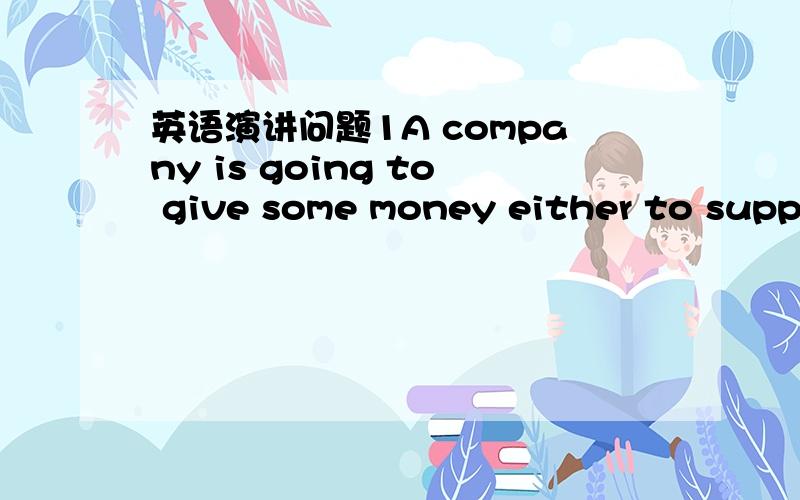 英语演讲问题1A company is going to give some money either to support the arts er to protect the environment.Which do you think the company shouid choose?Use specific reasons and examples to support your answer,