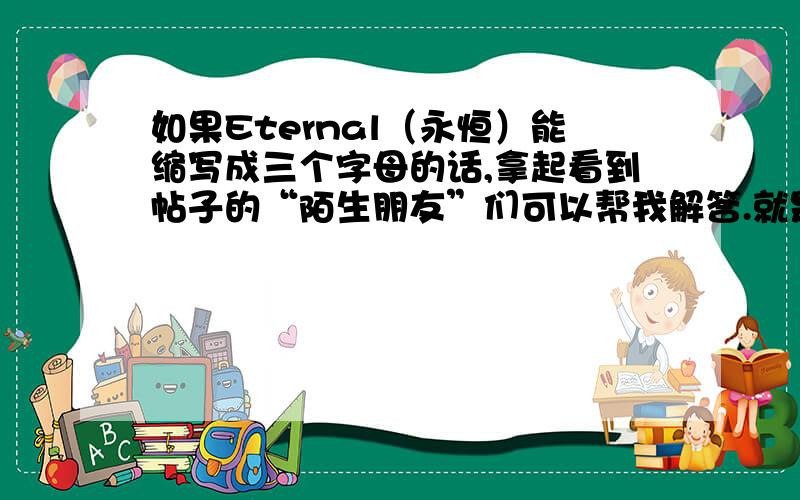 如果Eternal（永恒）能缩写成三个字母的话,拿起看到帖子的“陌生朋友”们可以帮我解答.就是Eternal（永恒）帮忙看看能不能缩写成三个字母,要的是单词里面的三个字母,能读的顺口一些,要正