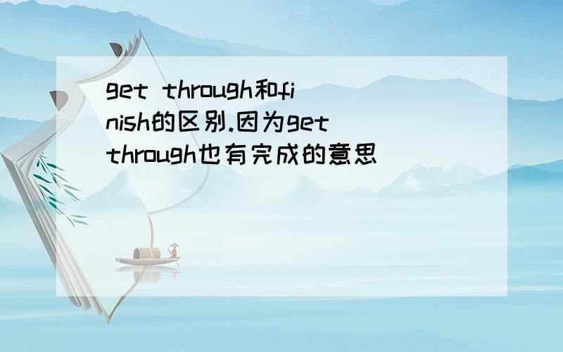 get through和finish的区别.因为get through也有完成的意思