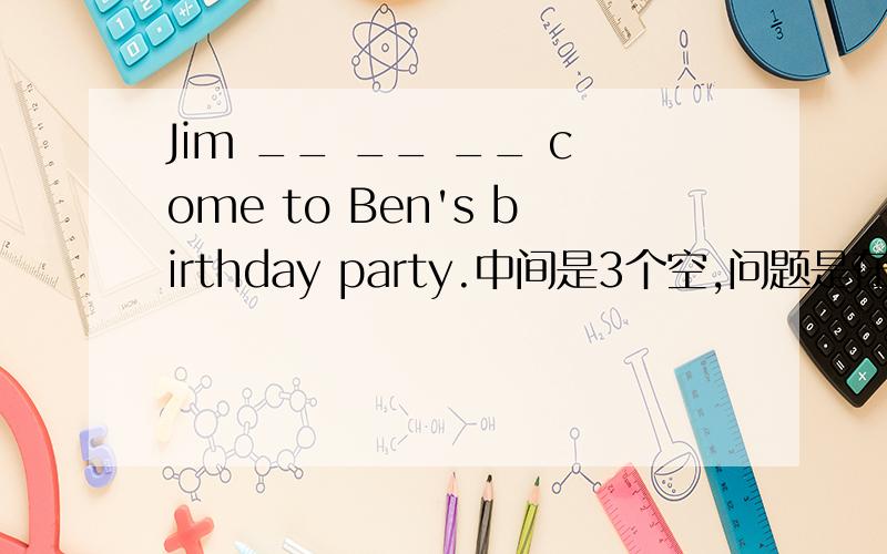 Jim __ __ __ come to Ben's birthday party.中间是3个空,问题是在六年级寒假生活与学习指导中的第12页第三题.急,