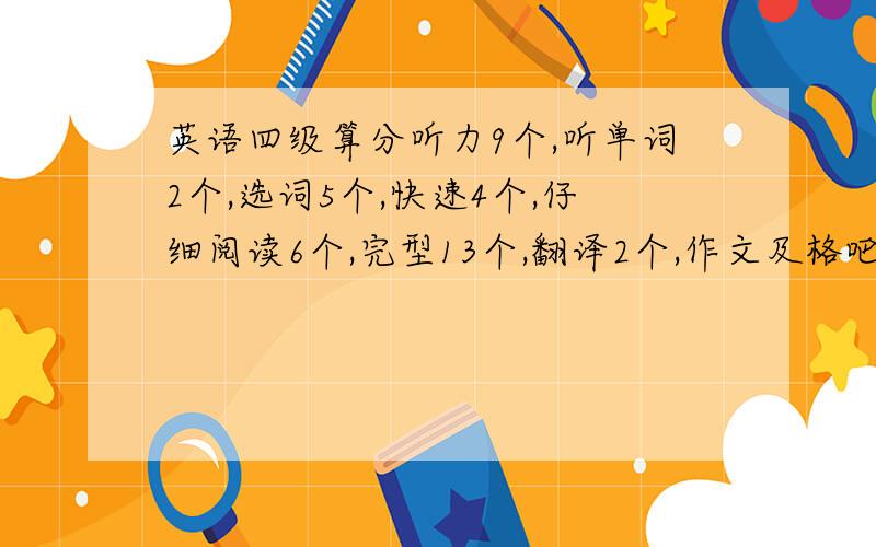 英语四级算分听力9个,听单词2个,选词5个,快速4个,仔细阅读6个,完型13个,翻译2个,作文及格吧 我是广东的考生.还有,最好附上你们的考试成绩和对多少题的