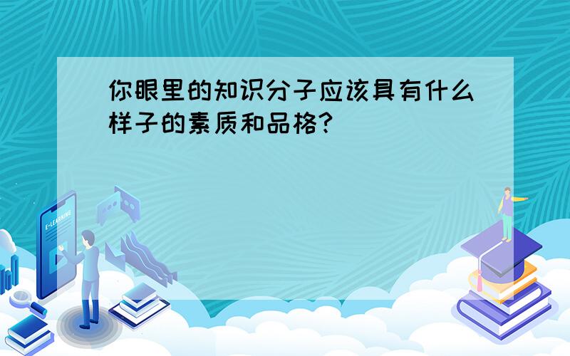 你眼里的知识分子应该具有什么样子的素质和品格?