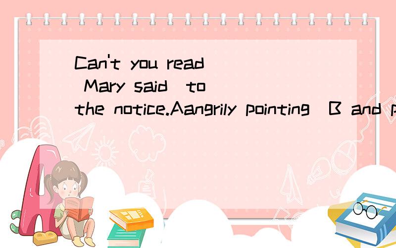 Can't you read Mary said_to the notice.Aangrily pointing  B and point angrily  C  angrily pointed  D  and angrily pointing  为什么选A?请做详细解释!谢谢啦