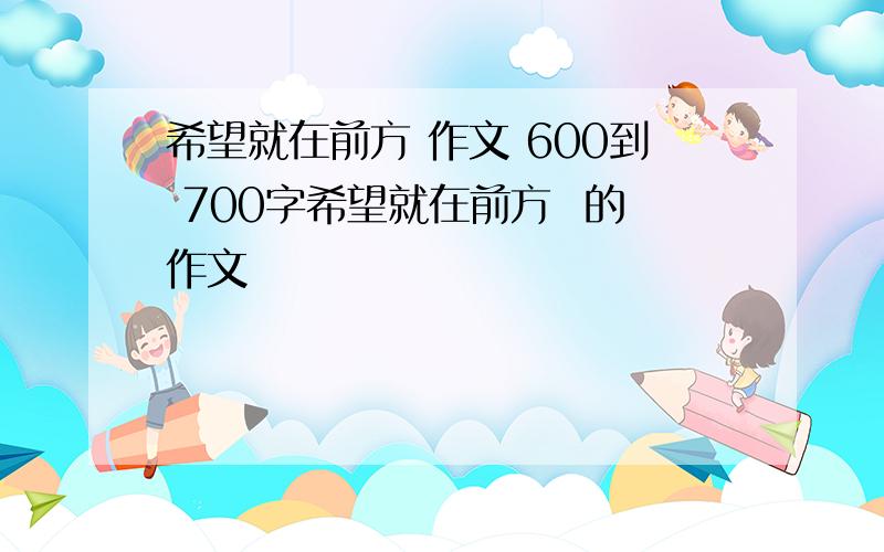 希望就在前方 作文 600到 700字希望就在前方  的作文