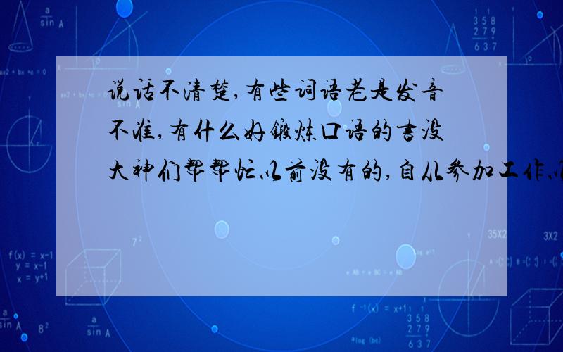 说话不清楚,有些词语老是发音不准,有什么好锻炼口语的书没大神们帮帮忙以前没有的,自从参加工作以后就出现了,还有点小严重,特别别扭,就那些特定的词语老是发音不准,说方言还好一点,