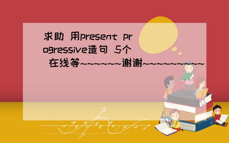 求助 用present progressive造句 5个 在线等~~~~~~谢谢~~~~~~~~~