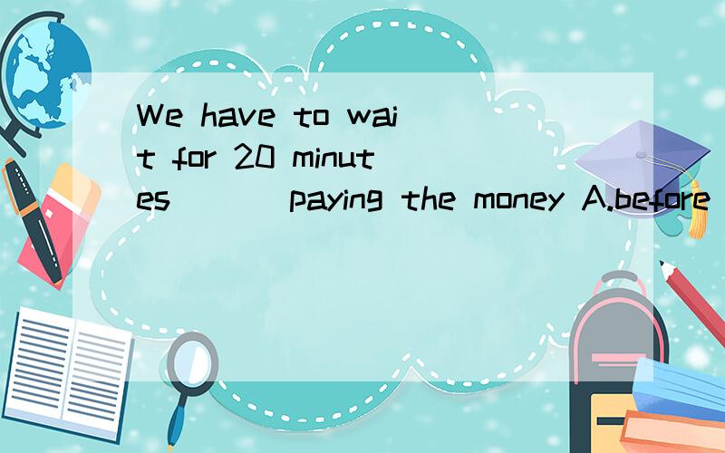 We have to wait for 20 minutes ( ) paying the money A.before B.when C.in order to D.that