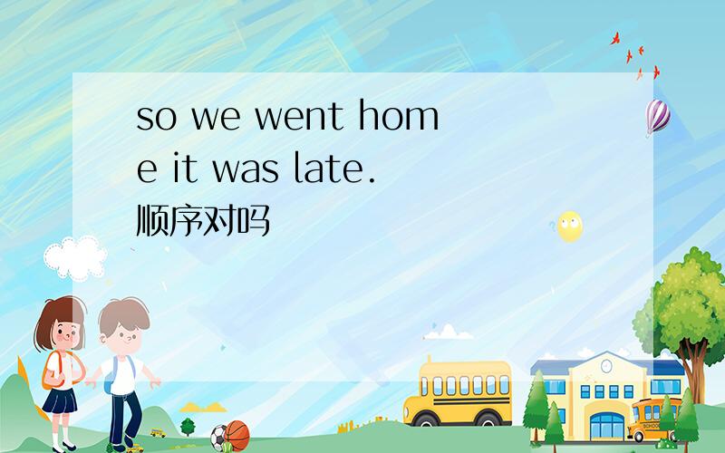 so we went home it was late.顺序对吗