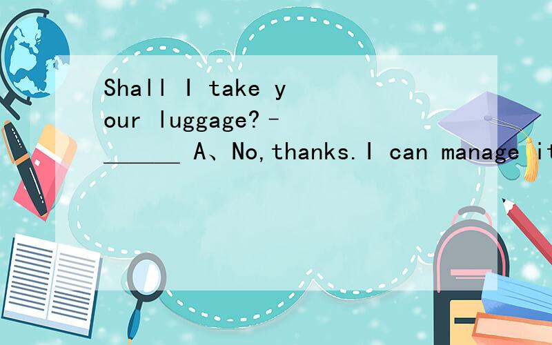 Shall I take your luggage?– ＿＿＿ A、No,thanks.I can manage it.B、No,many thanks.I can do.C、No,not necessary.Thank you anyway.D、No,you needn’t.Thank you anyway.