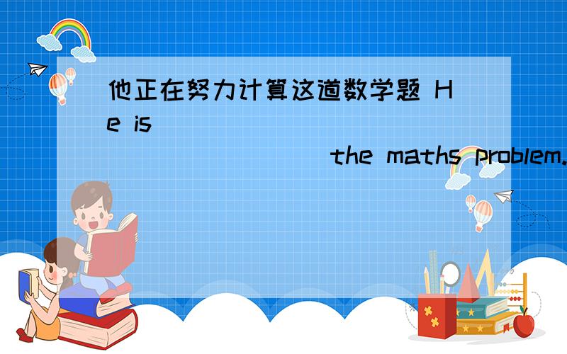 他正在努力计算这道数学题 He is ________ ________ the maths problem.空的应该填什么大哥们回答个吧