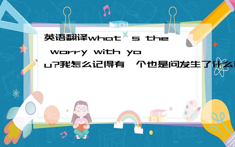 英语翻译what's the worry with you?我怎么记得有一个也是问发生了什么事的,而是用to sb的,还有关于what's the worry with you 还可以改写成那些同义句?