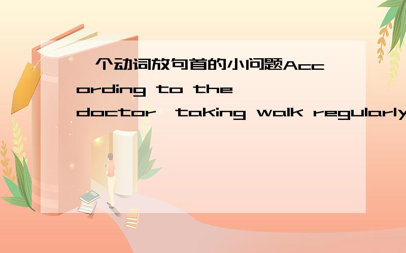 一个动词放句首的小问题According to the doctor,taking walk regularly is the way to keep fit.According 我知道是动名词放句首 那位什么 ,号后的take 还要用taking呢