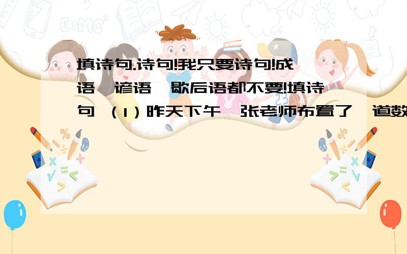 填诗句.诗句!我只要诗句!成语、谚语、歇后语都不要!填诗句 （1）昨天下午,张老师布置了一道数学思考题,我绞尽脑汁,百思不得其解.就在我（）时,爸爸走过来,助我一臂之力,经他一点拨,我