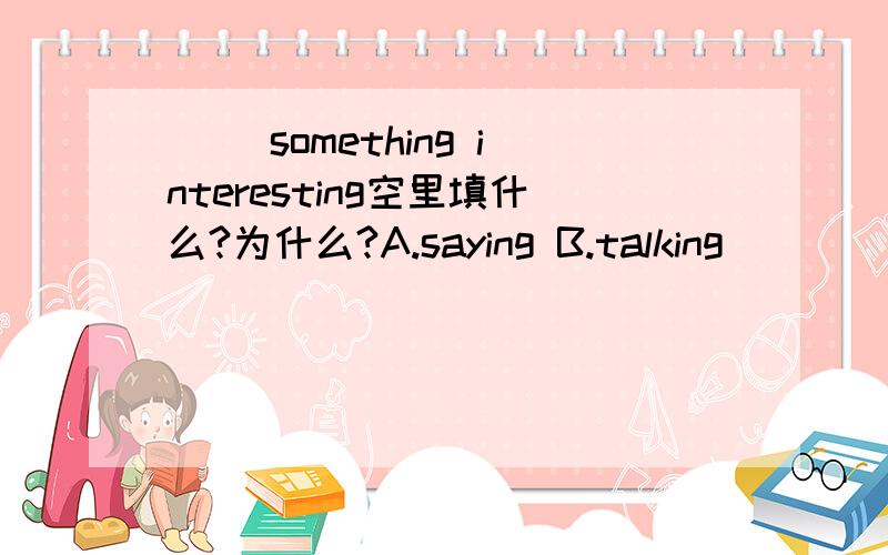 （ ）something interesting空里填什么?为什么?A.saying B.talking