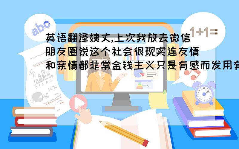 英语翻译姨丈,上次我放去微信朋友圈说这个社会很现实连友情和亲情都非常金钱主义只是有感而发用有来描述这个社会的道德堕落和人性的丑陋,没有说阿姨和姨丈您们,虽然我看起来很傻很