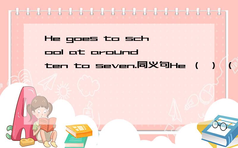 He goes to school at around ten to seven.同义句He （ ） （ ）school at （ ）10 to 7.