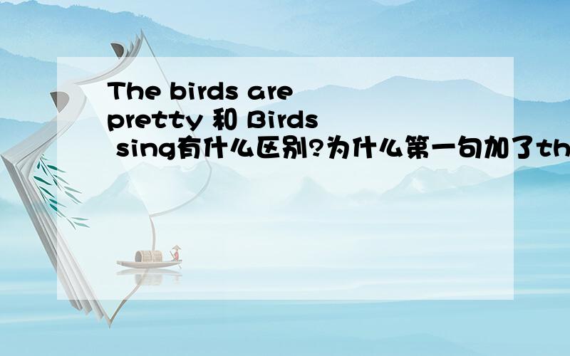 The birds are pretty 和 Birds sing有什么区别?为什么第一句加了the,第二句没加the?两句当中的“鸟”是不是多是第三人称?那根据第三人称单数,现在时,动词的词尾的加(e)s原则.那...Bird sings这句话对