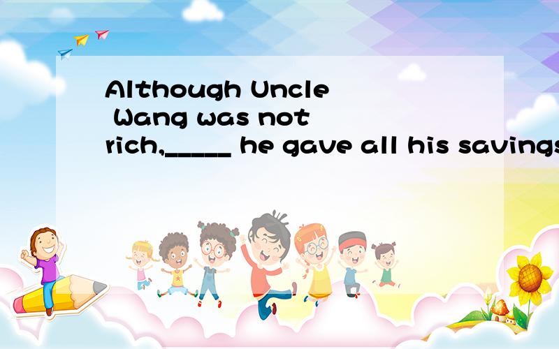 Although Uncle Wang was not rich,_____ he gave all his savings to the Hope SchoolA.but B.and C./ D.orIt was sonwing hard ____ we bed to stay at home and watch TV.A.that B.so C.but D.because