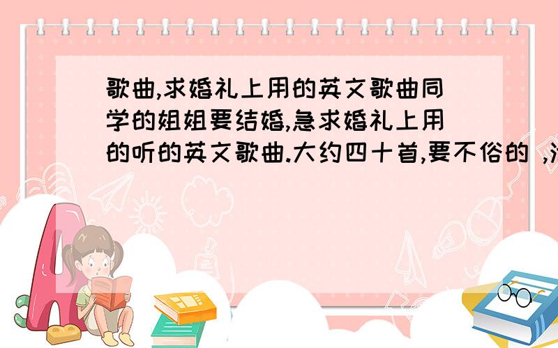 歌曲,求婚礼上用的英文歌曲同学的姐姐要结婚,急求婚礼上用的听的英文歌曲.大约四十首,要不俗的 ,浪漫的,我看看能不 然后给你们答复 分肯定会给你们的