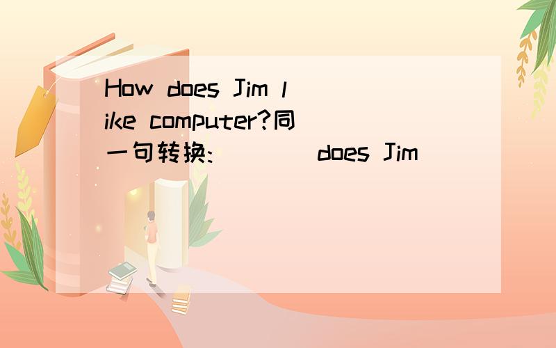 How does Jim like computer?同一句转换:(   ) does Jim (  ) (  ) computer.