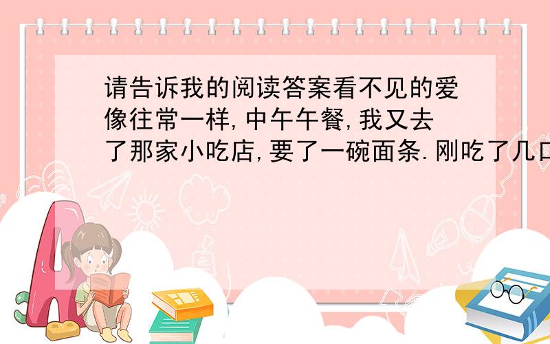 请告诉我的阅读答案看不见的爱像往常一样,中午午餐,我又去了那家小吃店,要了一碗面条.刚吃了几口,这时进来一对中年夫妇,男的有一只眼睛看不见了,身后背着一把二胡；女的是个盲人,在