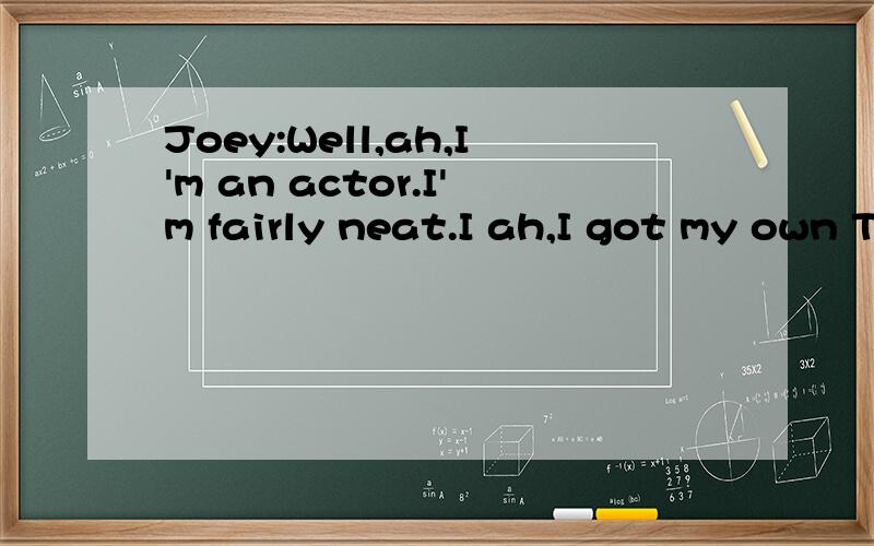 Joey:Well,ah,I'm an actor.I'm fairly neat.I ah,I got my own TV.Oh,and don't worry I'm totally okay with the gay thing.Chandler:What gay thing?Joey:Ah,y'know just in general people being gay,thing.I'm totally cool with that.这个是原文 这里的 p