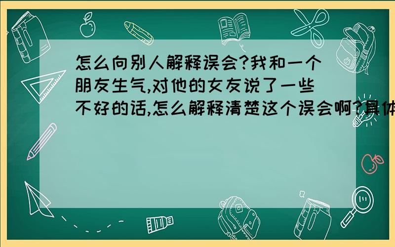 怎么向别人解释误会?我和一个朋友生气,对他的女友说了一些不好的话,怎么解释清楚这个误会啊?具体、可行的方法.我是女的,在QQ上说的,怎么解除误会、?我不认识他女友,上他的号说的.