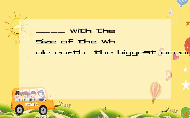 ____ with the size of the whole earth,the biggest ocean does not seem big at all.A.CompareB.When comparingC.ComparingD.When compared为啥选D?