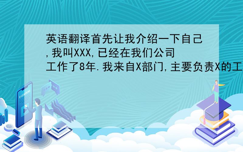 英语翻译首先让我介绍一下自己,我叫XXX,已经在我们公司工作了8年.我来自X部门,主要负责X的工艺改进,在今年,我已经完成了X机的改造,和一些工序的改进,但这些成绩都已经成为过去.能够作为