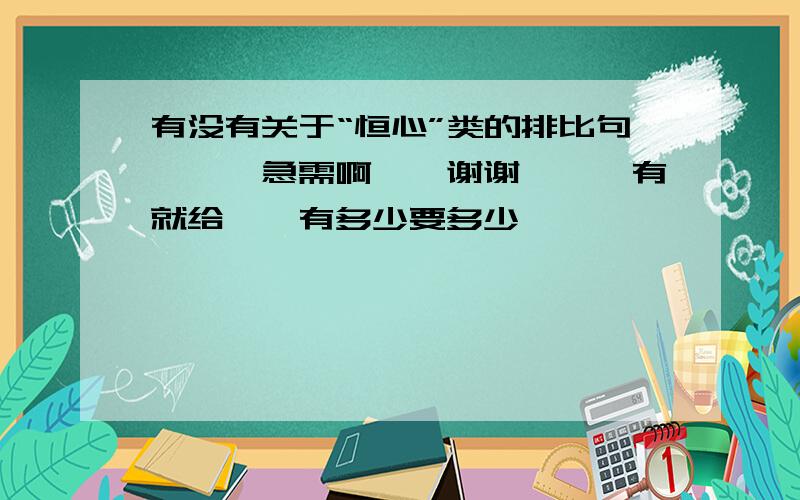 有没有关于“恒心”类的排比句```急需啊``谢谢```有就给``有多少要多少```