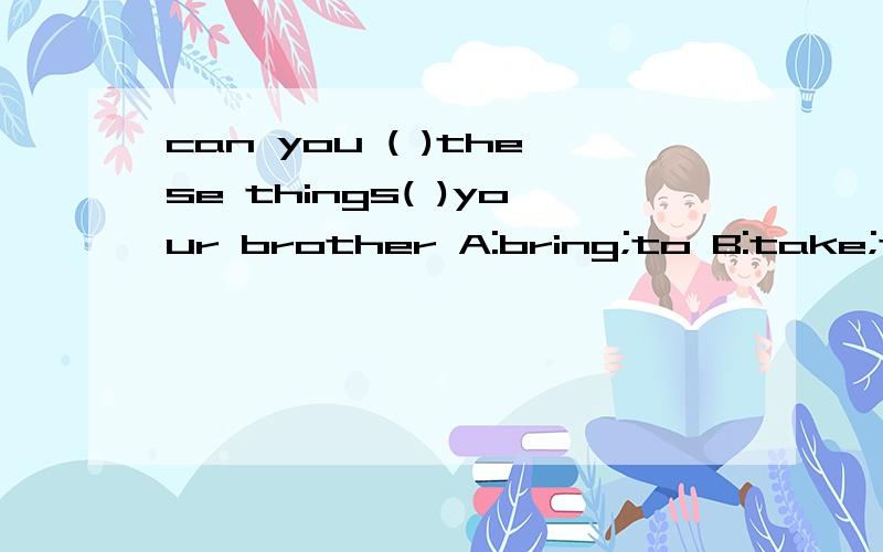 can you ( )these things( )your brother A:bring;to B:take;to 请问哪个正确?为什么?