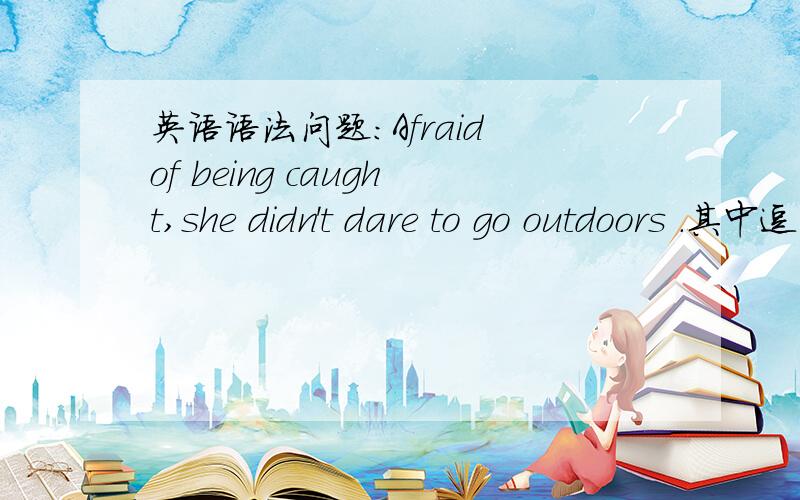 英语语法问题：Afraid of being caught,she didn't dare to go outdoors .其中逗号前的...英语语法问题：Afraid of being caught,she didn't dare to go outdoors .其中逗号前的话作什么成分,以及相关知识的讲解.