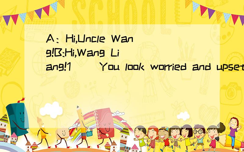 A：Hi,Uncle Wang!B:Hi,Wang Liang!1( )You look worried and upset.A:I have a problem.I really needyour help.B:2( A：Well,you know I love basketball ,but now that Iam in Grade Three,my parents won't let me play.B:3( ).Your studies must come first.A:I