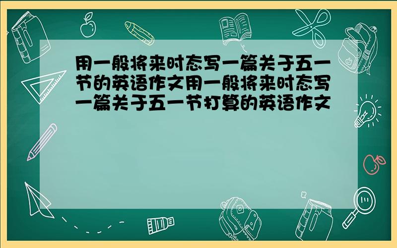 用一般将来时态写一篇关于五一节的英语作文用一般将来时态写一篇关于五一节打算的英语作文