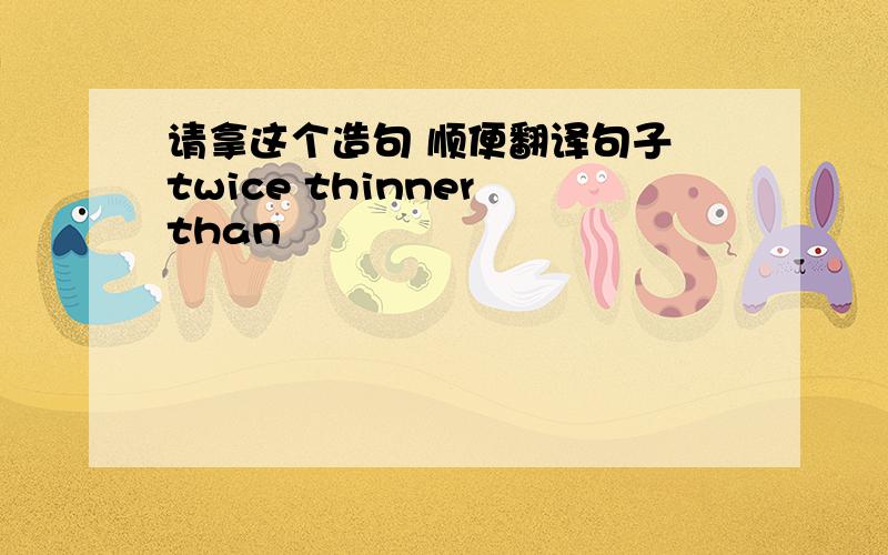 请拿这个造句 顺便翻译句子 twice thinner than