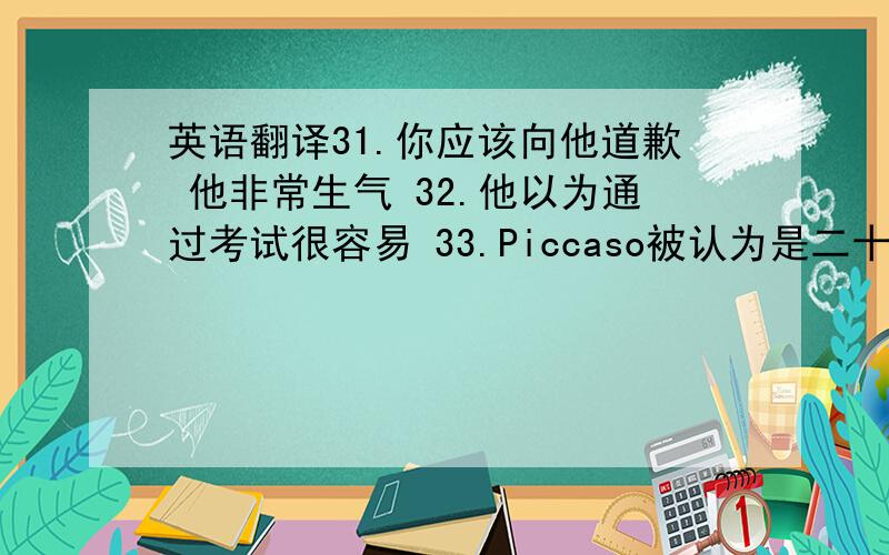 英语翻译31.你应该向他道歉 他非常生气 32.他以为通过考试很容易 33.Piccaso被认为是二十世纪最伟大的西方画家 34.我认为孩子行为不规范是错误的35.幸运的是,我当时戴着头盔 36.做一个有用的