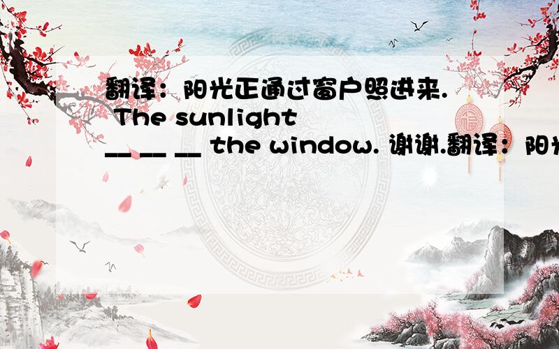 翻译：阳光正通过窗户照进来. The sunlight __ __ __ the window. 谢谢.翻译：阳光正通过窗户照进来.The sunlight     __     __      __    the  window.谢谢.