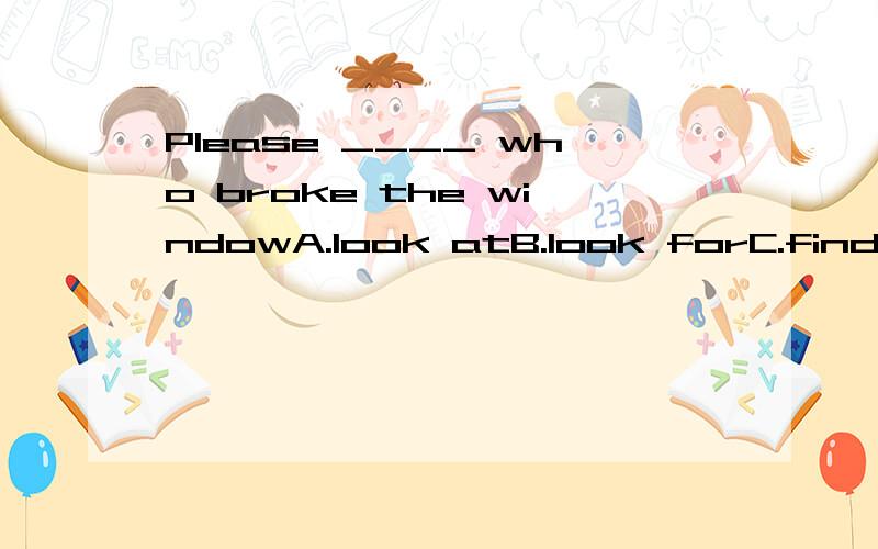 Please ____ who broke the windowA.look atB.look forC.findD.find out