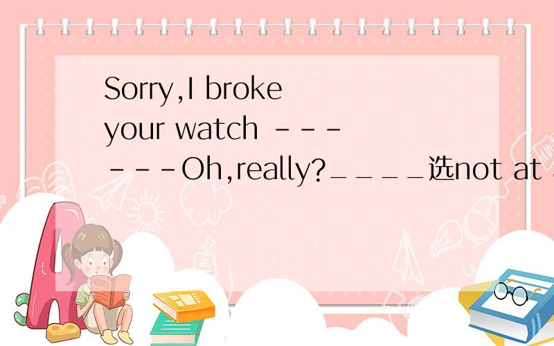 Sorry,I broke your watch ------Oh,really?____选not at all 还是 it doesn't matter