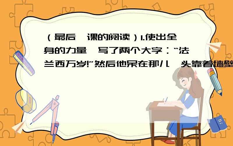 （最后一课的阅读）1.使出全身的力量,写了两个大字：“法兰西万岁!”然后他呆在那儿,头靠着墙壁,话也不说.怎样理解韩麦尔先生的举止和表情?2.“最后一课与以往课堂氛围有何不同?说明